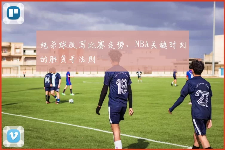 绝杀球改写比赛走势，NBA关键时刻的胜负手法则