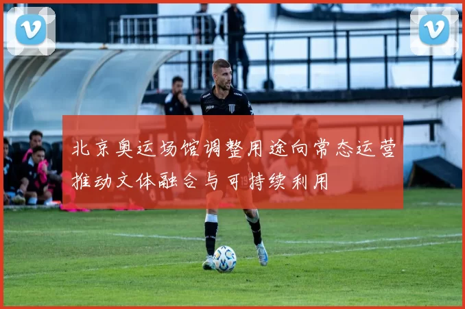 北京奥运场馆调整用途向常态运营推动文体融合与可持续利用