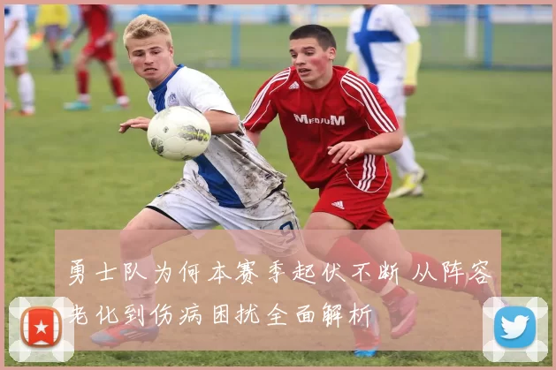 勇士队为何本赛季起伏不断 从阵容老化到伤病困扰全面解析