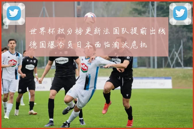 世界杯积分榜更新法国队提前出线德国爆冷负日本面临淘汰危机