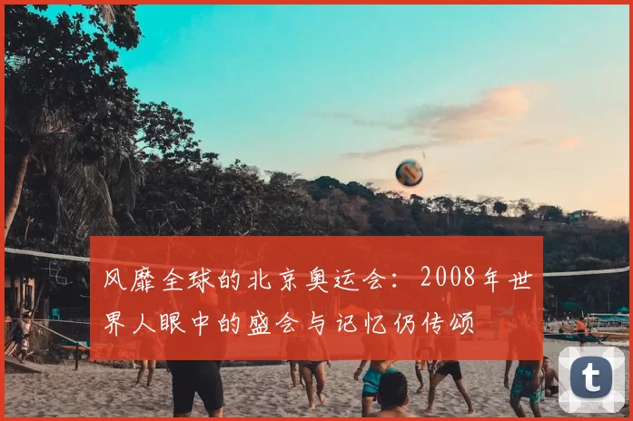 风靡全球的北京奥运会：2008年世界人眼中的盛会与记忆仍传颂