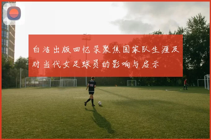 白洁出版回忆录聚焦国家队生涯及对当代女足球员的影响与启示