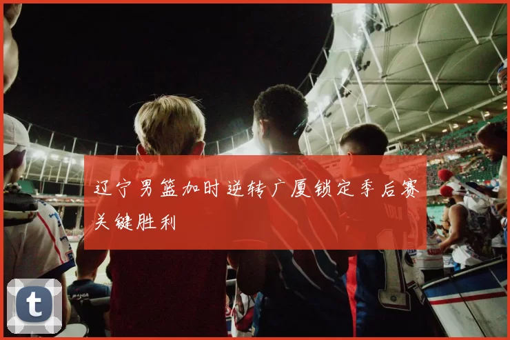 辽宁男篮加时逆转广厦锁定季后赛关键胜利