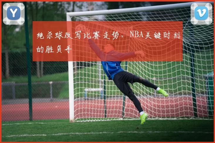 绝杀球改写比赛走势,NBA关键时刻的胜负手