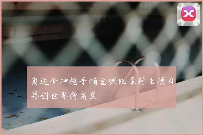 奥运会神枪手摘金破纪录射击项目再创世界新高度