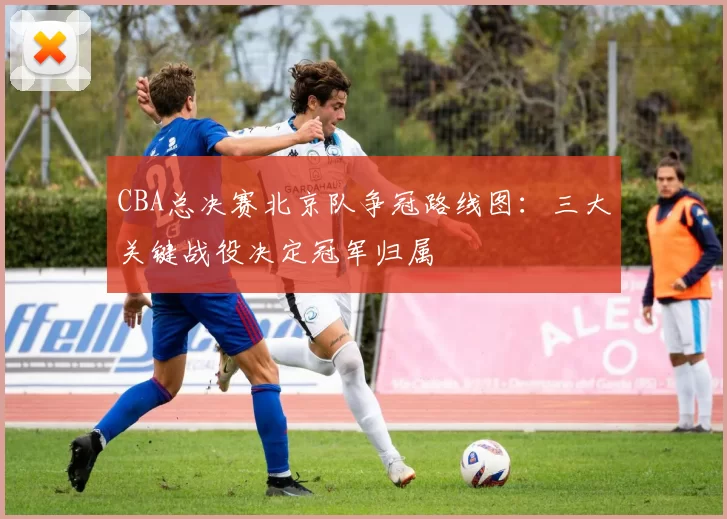 CBA总决赛北京队争冠路线图：三大关键战役决定冠军归属