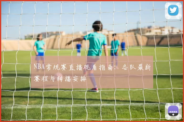 NBA常规赛直播观看指南：各队最新赛程与转播安排