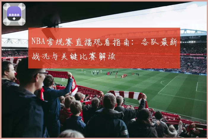 NBA常规赛直播观看指南:各队最新战况与关键比赛解读