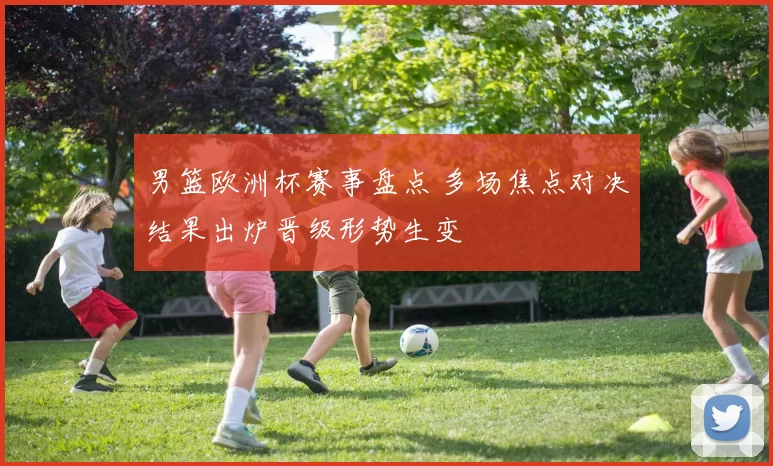 男篮欧洲杯赛事盘点 多场焦点对决结果出炉晋级形势生变