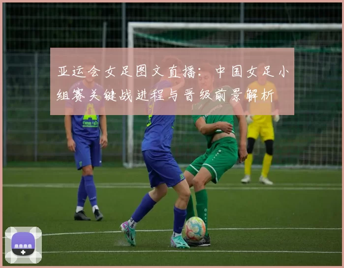 亚运会女足图文直播：中国女足小组赛关键战进程与晋级前景解析