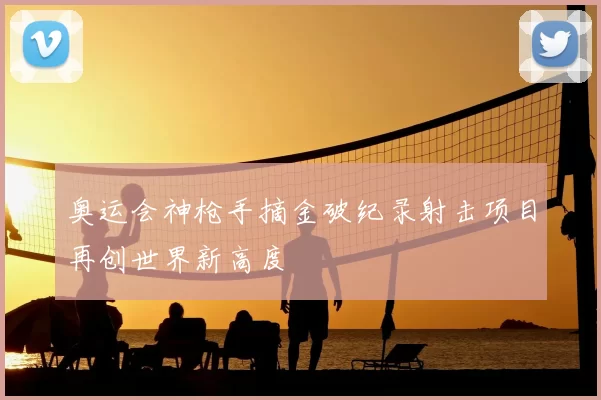 奥运会神枪手摘金破纪录射击项目再创世界新高度