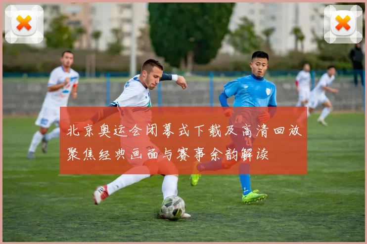 北京奥运会闭幕式下载及高清回放聚焦经典画面与赛事余韵解读