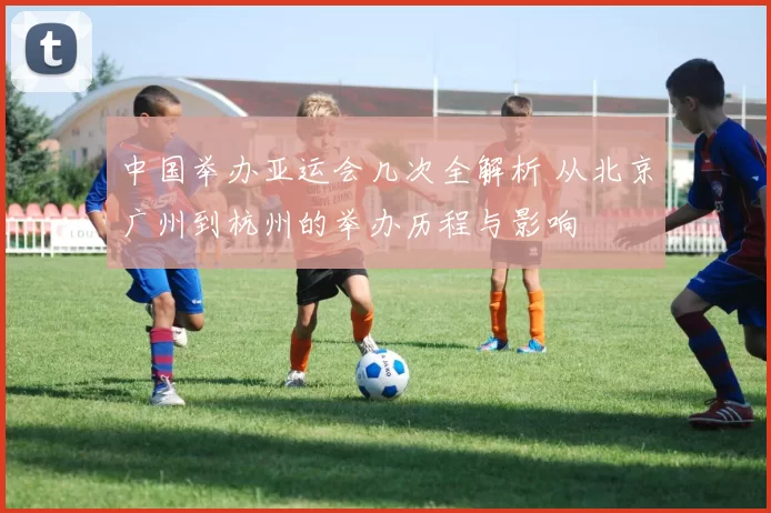 中国举办亚运会几次全解析 从北京广州到杭州的举办历程与影响