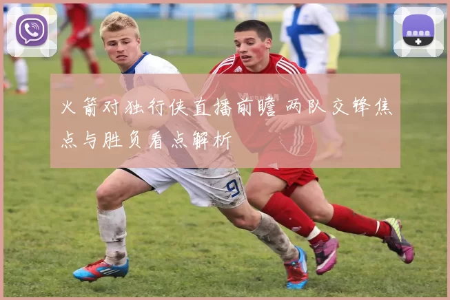 火箭对独行侠直播前瞻 两队交锋焦点与胜负看点解析