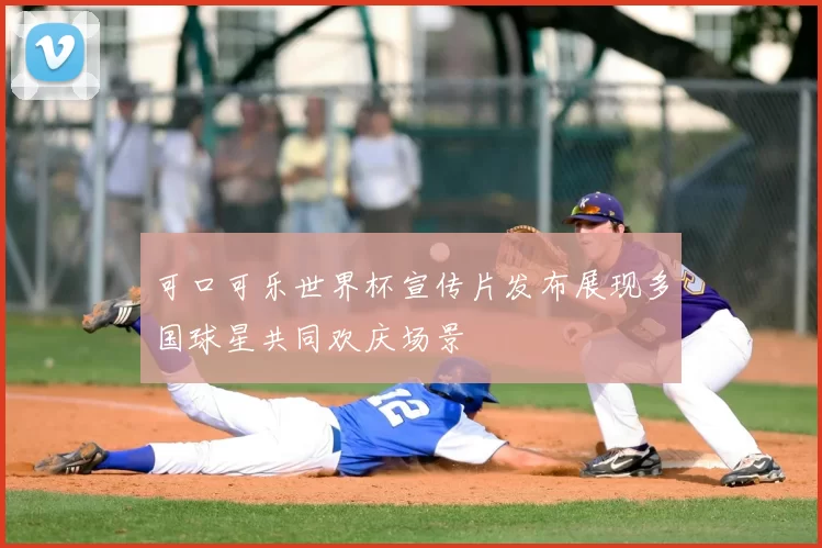 可口可乐世界杯宣传片发布展现多国球星共同欢庆场景