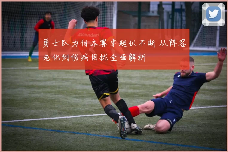 勇士队为何本赛季起伏不断 从阵容老化到伤病困扰全面解析