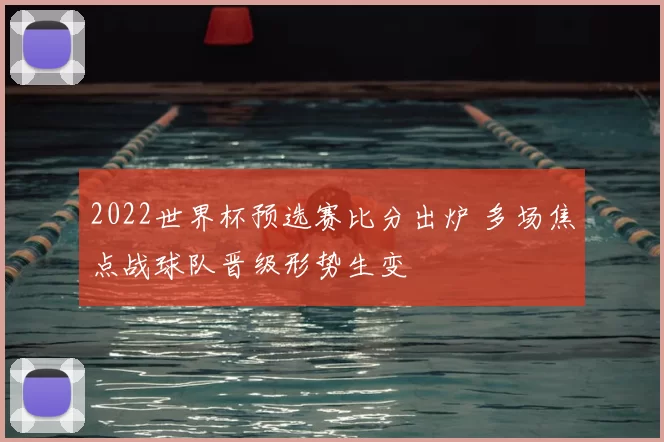 2022世界杯预选赛比分出炉 多场焦点战球队晋级形势生变