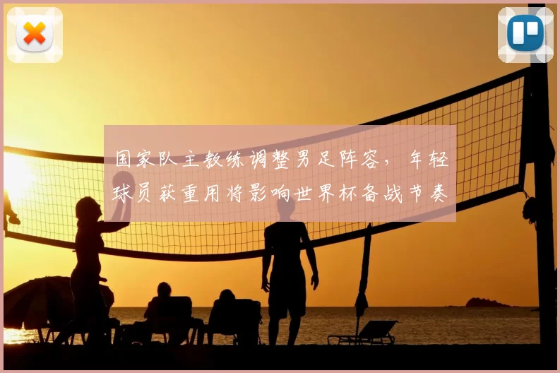 国家队主教练调整男足阵容,年轻球员获重用将影响世界杯备战节奏