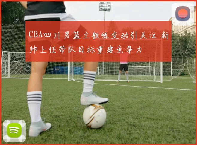 CBA四川男篮主教练变动引关注 新帅上任带队目标重建竞争力