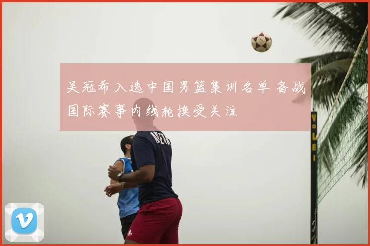 吴冠希入选中国男篮集训名单 备战国际赛事内线轮换受关注