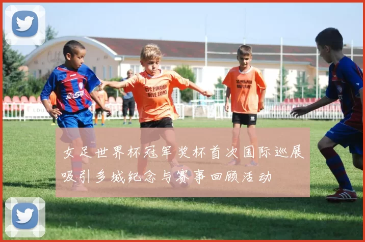 女足世界杯冠军奖杯首次国际巡展吸引多城纪念与赛事回顾活动