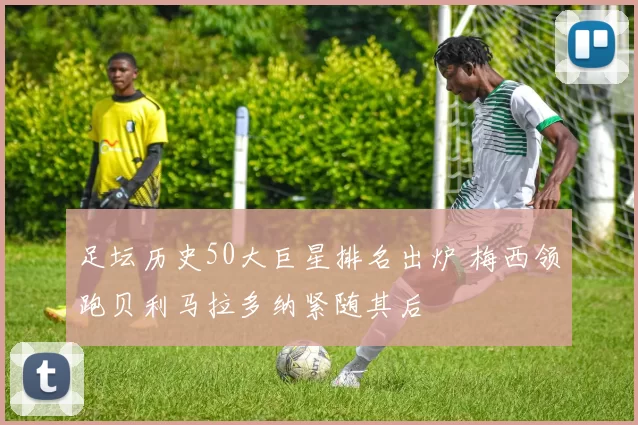 足坛历史50大巨星排名出炉 梅西领跑贝利马拉多纳紧随其后