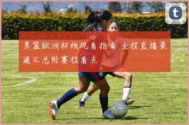 男篮欧洲杯线观看指南 全程直播渠道汇总附赛程看点