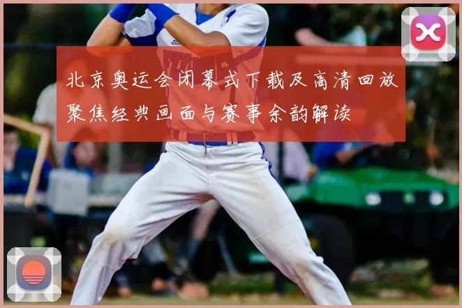 北京奥运会闭幕式下载及高清回放聚焦经典画面与赛事余韵解读