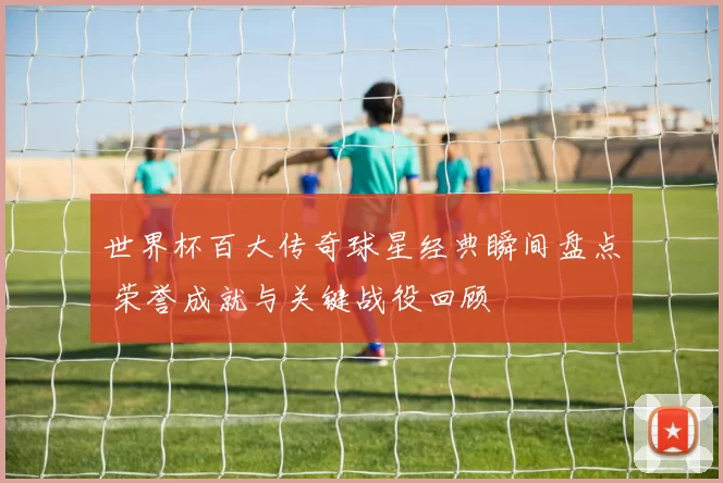 世界杯百大传奇球星经典瞬间盘点 荣誉成就与关键战役回顾