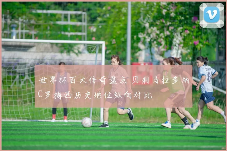 世界杯百大传奇盘点 贝利马拉多纳C罗梅西历史地位纵向对比
