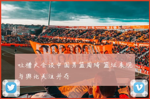 吐槽大会谈中国男篮周琦 篮坛表现与舆论关注并存