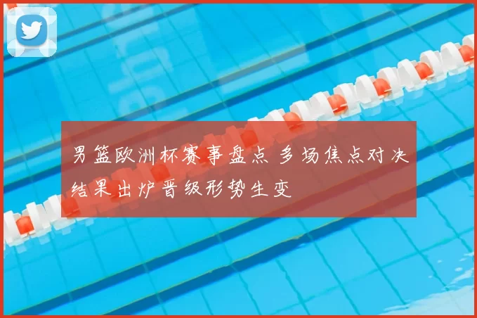 男篮欧洲杯赛事盘点 多场焦点对决结果出炉晋级形势生变