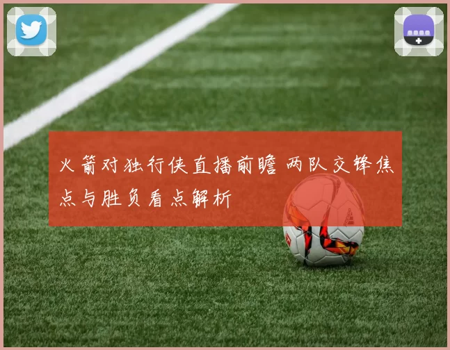 火箭对独行侠直播前瞻 两队交锋焦点与胜负看点解析