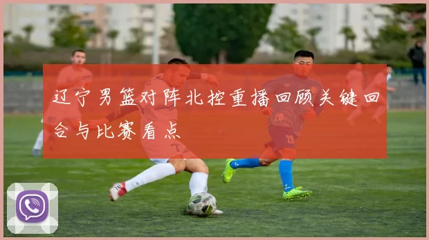 辽宁男篮对阵北控重播回顾关键回合与比赛看点