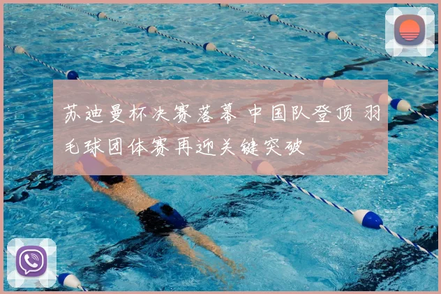 苏迪曼杯决赛落幕 中国队登顶 羽毛球团体赛再迎关键突破