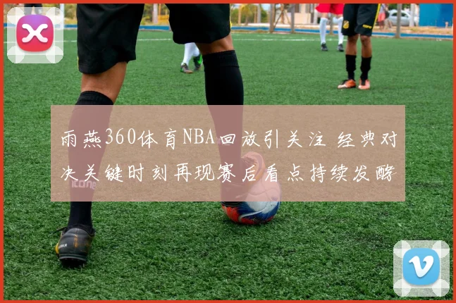 雨燕360体育NBA回放引关注 经典对决关键时刻再现赛后看点持续发酵