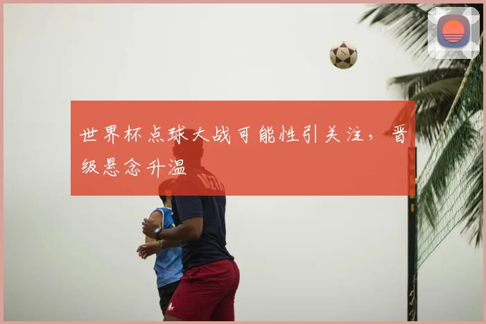 世界杯点球大战可能性引关注,晋级悬念升温